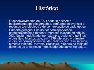 Histórico O desenvolvimento da EAD pode ser descrito basicamente em três gerações, conforme os avanços e recursos tecnológicos e de comunicação de cada época. Primeira geração: Ensino por correspondência, caracterizada pelo material impresso iniciado no século XIX. Nesta modalidade, por exemplo, o pioneiro no Brasil é oInstituto Monitor, que, em 1939, ofereceu o primeiro curso por correspondência, de Radiotécnico. Em seguida, temos o Instituto Universal Brasileiro, atuando há mais de dezenas de anos nesta modalidade educativa, no país...  
