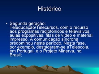 Histórico Segunda geração: Teleducação/Telecursos, com o recurso aos programas radiofônicos e televisivos, aulas expositivas, fitas de vídeo e material impresso. A comunicação síncrona predominou neste período. Nesta fase, por exemplo, destacaram-se aTelescola, em Portugal, e o Projeto Minerva, no Brasil;  