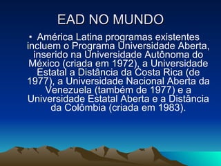 EAD NO MUNDO América Latina programas existentes incluem o Programa Universidade Aberta, inserido na Universidade Autônoma do México (criada em 1972), a Universidade Estatal a Distância da Costa Rica (de 1977), a Universidade Nacional Aberta da Venezuela (também de 1977) e a Universidade Estatal Aberta e a Distância da Colômbia (criada em 1983). 