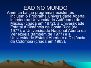 EAD NO MUNDO América Latina programas existentes incluem o Programa Universidade Aberta, inserido na Universidade Autônoma do México (criada em 1972), a Universidade Estatal a Distância da Costa Rica (de 1977), a Universidade Nacional Aberta da Venezuela (também de 1977) e a Universidade Estatal Aberta e a Distância da Colômbia (criada em 1983). 