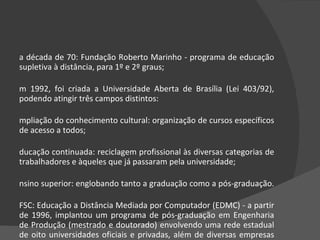 Na década de 70: Fundação Roberto Marinho - programa de educação supletiva à distância, para 1º e 2º graus;  Em 1992, foi criada a Universidade Aberta de Brasília (Lei 403/92), podendo atingir três campos distintos:  Ampliação do conhecimento cultural: organização de cursos específicos de acesso a todos;  Educação continuada: reciclagem profissional às diversas categorias de trabalhadores e àqueles que já passaram pela universidade;  Ensino superior: englobando tanto a graduação como a pós-graduação.  UFSC: Educação a Distância Mediada por Computador (EDMC) - a partir de 1996, implantou um programa de pós-graduação em Engenharia de Produção (mestrado e doutorado) envolvendo uma rede estadual de oito universidades oficiais e privadas, além de diversas empresas de porte tecnológico significativo.  
