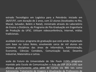 Mestrado Tecnológico em Logística para a Petrobrás: iniciado em 28/07/97, com duração de 2 anos, com 22 alunos (localizados no Rio, Macaé, Salvador, Belém e Natal), ministrado através do Laboratório de Ensino a Distância, do Programa de Pós-Graduação em Engenharia de Produção da UFSC. Utilizam videoconferência, Internet, mídias tradicionais.  Faculdade Carioca: programa de graduação que está sendo implantado com base no Lotus Notes, envolvendo cerca de mil alunos em inúmeras disciplinas das áreas de Informática, Administração, Economia, Ciências Contábeis, Comunicação Social, Desenho Industrial, Matemática e Letras.  Escola do Futuro da Universidade de São Paulo (USP): programa mantido pela Escola de Comunicações e Arte da USP (ECA-USP) que oferece gratuitamente uma série de cursos via BBS tais como Astronomia, Tratamento de Imagens e Atualização de Professores de 1º e 2º graus.  