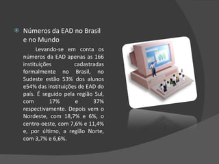 Números da EAD no Brasil e no Mundo Levando-se em conta os números da EAD apenas as 166 instituições cadastradas formalmente no Brasil, no Sudeste estão 53% dos alunos e54% das instituições de EAD do país. É seguido pela região Sul, com 17% e 37% respectivamente. Depois vem o Nordeste, com 18,7% e 6%, o centro-oeste, com 7,6% e 11,4% e, por último, a região Norte, com 3,7% e 6,6%. 
