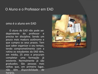 O Aluno e o Professor em EAD Como é o aluno em EAD O aluno do EAD não pode ser dependente do professor e precisa ter disciplina. Sendo um pouco mais maduro autônomo e que cumpra os seus prazos. Tem que saber organizar o seu tempo, tendo comprometimento com a rotina os estudantes da EAD têm, em média, 25 anos e procuram completar uma formação já existente. Normalmente já são graduados. São pessoas mais velhas que, em primeiro lugar, não têm disponibilidade de horário. 