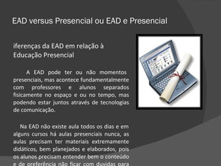 EAD versus Presencial ou EAD e Presencial Diferenças da EAD em relação à Educação Presencial A EAD pode ter ou não momentos presenciais, mas acontece fundamentalmente com professores e alunos separados fisicamente no espaço e ou no tempo, mas podendo estar juntos através de tecnologias de comunicação.  Na EAD não existe aula todos os dias e em alguns cursos há aulas presenciais nunca, as aulas precisam ter materiais extremamente didáticos, bem planejados e elaborados, pois os alunos precisam entender bem o conteúdo e de preferência não ficar com duvidas para poder aprender sozinhos. 