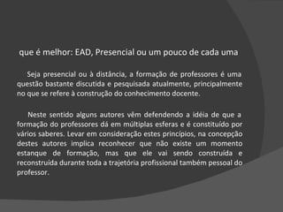 O que é melhor: EAD, Presencial ou um pouco de cada uma Seja presencial ou à distância, a formação de professores é uma questão bastante discutida e pesquisada atualmente, principalmente no que se refere à construção do conhecimento docente.  Neste sentido alguns autores vêm defendendo a idéia de que a formação do professores dá em múltiplas esferas e é constituído por vários saberes. Levar em consideração estes princípios, na concepção destes autores implica reconhecer que não existe um momento estanque de formação, mas que ele vai sendo construída e reconstruída durante toda a trajetória profissional também pessoal do professor.   