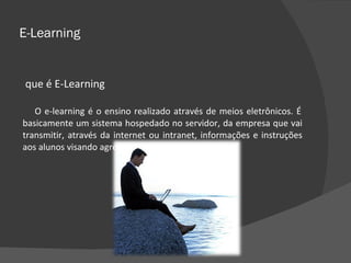 E-Learning O que é E-Learning O e-learning é o ensino realizado através de meios eletrônicos. É basicamente um sistema hospedado no servidor, da empresa que vai transmitir, através da internet ou intranet, informações e instruções aos alunos visando agregar conhecimento especifico.  