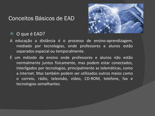 Conceitos Básicos de EAD O que é EAD? A educação a distância é o processo de ensino-aprendizagem, mediado por tecnologias, onde professores e alunos estão separados espacial ou temporalmente. É um método de ensino onde professores e alunos não estão normalmente juntos fisicamente, mas podem estar conectados, interligados por tecnologias, principalmente as telemáticas, como a internet. Mas também podem ser utilizados outros meios como o correio, rádio, televisão, vídeo, CD-ROM, telefone, fax e tecnologias semelhantes. 