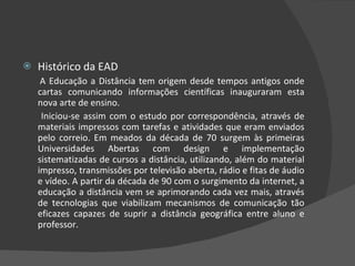 Histórico da EAD A Educação a Distância tem origem desde tempos antigos onde cartas comunicando informações científicas inauguraram esta nova arte de ensino.  Iniciou-se assim com o estudo por correspondência, através de materiais impressos com tarefas e atividades que eram enviados pelo correio. Em meados da década de 70 surgem às primeiras Universidades Abertas com design e implementação sistematizadas de cursos a distância, utilizando, além do material impresso, transmissões por televisão aberta, rádio e fitas de áudio e vídeo. A partir da década de 90 com o surgimento da internet, a educação a distância vem se aprimorando cada vez mais, através de tecnologias que viabilizam mecanismos de comunicação tão eficazes capazes de suprir a distância geográfica entre aluno e professor. 