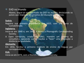 EAD no Mundo Abaixo, segue-se um apanhado da EAD no mundo, destacando os países que implantaram projetos de Educação a Distância. Suécia  Registra sua primeira experiência em 1833, com um curso de Contabilidade;  Inglaterra  Inicia-se em 1840 e, em 1843, é criada a Phonografic Corresponding Society;   A Open University, criada em 1962, mantém um sistema de consultoria, apoiando outras nações a "fazer" uma educação a distância de qualidade;  Alemanha  Em 1856, fundou o primeiro instituto de ensino de línguas por correspondência;  EUA  Inicia-se em 1874, com a Illionois Weeleyan University;  