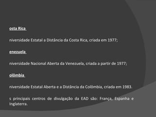 Costa Rica  Universidade Estatal a Distância da Costa Rica, criada em 1977;  Venezuela  Universidade Nacional Aberta da Venezuela, criada a partir de 1977;  Colômbia  Universidade Estatal Aberta e a Distância da Colômbia, criada em 1983.  Os principais centros de divulgação da EAD são: França, Espanha e Inglaterra.  
