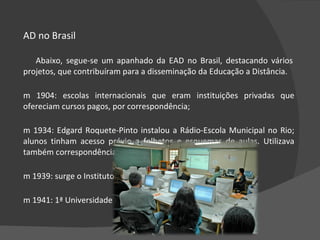 EAD no Brasil Abaixo, segue-se um apanhado da EAD no Brasil, destacando vários projetos, que contribuíram para a disseminação da Educação a Distância.  Em 1904: escolas internacionais que eram instituições privadas que ofereciam cursos pagos, por correspondência;  Em 1934: Edgard Roquete-Pinto instalou a Rádio-Escola Municipal no Rio; alunos tinham acesso prévio a folhetos e esquemas de aulas. Utilizava também correspondência para contato com alunos;  Em 1939: surge o Instituto Universal Brasileiro, em São Paulo;  Em 1941: 1ª Universidade do Ar; durou 2 anos;  