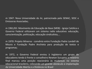 Em 1947: Nova Universidade do Ar, patrocinada pelo SENAC, SESC e Emissoras Associadas;  Em 1961/65: Movimento de Educação de Base (MEB) - Igreja Católica e Governo Federal utilizavam um sistema radio educativo: educação, conscientização, politização, educação sindicalista,...  Em 1970: Projeto Minerva - convênio entre Fundação Padre Landell de Moura e Fundação Padre Anchieta para produção de textos e programas;  Em 1972, o Governo Federal enviou à Inglaterra um grupo de educadores tendo à frente o conselheiro Newton Sucupira: o relatório final marcou uma posição reacionária às mudanças no sistema educacional brasileiro, colocando um grande obstáculo à implantação da Universidade Aberta e a Distância no Brasil 