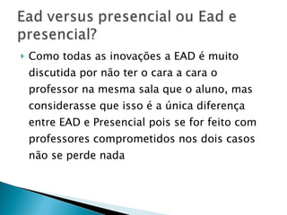 Como todas as inovações a EAD é muito discutida por não ter o cara a cara o professor na mesma sala que o aluno, mas considerasse que isso é a única diferença entre EAD e Presencial pois se for feito com professores comprometidos nos dois casos não se perde nada 