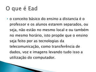 o conceito básico do ensino a distancia é o professor e os alunos estarem separados, ou seja, não estão no mesmo local e ou também no mesmo horário, isto propõe que o ensino seja feito por as tecnologias da telecomunicação, como transferência de dados, voz e imagens levando tudo isso a utilização do computador.  
