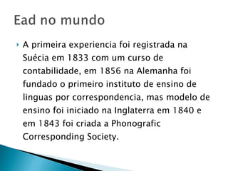 A primeira experiencia foi registrada na Suécia em 1833 com um curso de contabilidade, em 1856 na Alemanha foi fundado o primeiro instituto de ensino de linguas por correspondencia, mas modelo de ensino foi iniciado na Inglaterra em 1840 e em 1843 foi criada a Phonografic Corresponding Society. 