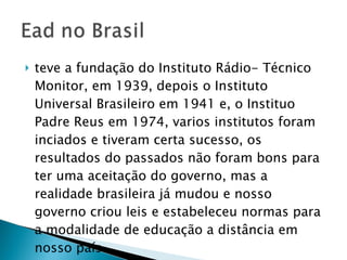 teve a fundação do Instituto Rádio- Técnico Monitor, em 1939, depois o Instituto Universal Brasileiro em 1941 e, o Instituo Padre Reus em 1974, varios institutos foram inciados e tiveram certa sucesso, os resultados do passados não foram bons para ter uma aceitação do governo, mas a realidade brasileira já mudou e nosso governo criou leis e estabeleceu normas para a modalidade de educação a distância em nosso país.  