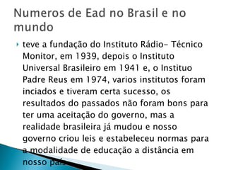 teve a fundação do Instituto Rádio- Técnico Monitor, em 1939, depois o Instituto Universal Brasileiro em 1941 e, o Instituo Padre Reus em 1974, varios institutos foram inciados e tiveram certa sucesso, os resultados do passados não foram bons para ter uma aceitação do governo, mas a realidade brasileira já mudou e nosso governo criou leis e estabeleceu normas para a modalidade de educação a distância em nosso país.  