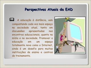 Perspectivas Atuais da EAD    A educação à distância, vem conquistando cada vez mais espaço na sociedade atual, tanto em discussões apresentadas nos encontros educacionais, quanto na mídia e na sociedade. Promover a educação em um espaço totalmente novo como a Internet, ainda é um desafio para muitas instituições de ensino e centros de treinamento. 