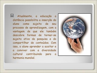    Atualmente, a educação a distância possibilita a inserção do aluno como sujeito de seu processo de aprendizagem, com a vantagem de que ele também descobre formas de tornar-se sujeito ativo da pesquisa e do compartilhar de conteúdos. Com isso, o aluno aprender a aceitar e a conviver com a diversidade cultural contribuindo para a harmonia mundial. 