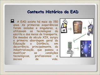 Contexto Histórico da EAD    A EAD existe há mais de 150 anos. As primeiras experiências foram isoladas e singulares, e, utilizavam as tecnologias da escrita e dos meios de transporte. Em meados do século XIX, surgiu a primeira abordagem geral da Educação a Distância, em decorrência, principalmente, da industrialização, que passou a modificar as condições tecnológicas, profissionais e sociais de vida. 
