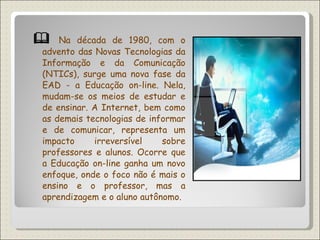    Na década de 1980, com o advento das Novas Tecnologias da Informação e da Comunicação (NTICs), surge uma nova fase da EAD - a Educação on-line. Nela, mudam-se os meios de estudar e de ensinar. A Internet, bem como as demais tecnologias de informar e de comunicar, representa um impacto irreversível sobre professores e alunos. Ocorre que a Educação on-line ganha um novo enfoque, onde o foco não é mais o ensino e o professor, mas a aprendizagem e o aluno autônomo. 