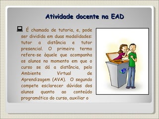 Atividade docente na EAD    É chamada de tutoria, e, pode ser dividida em duas modalidades: tutor a distância e tutor presencial. O primeiro termo  refere-se àquele que acompanha os alunos no momento em que o curso se dá a distância, pelo Ambiente Virtual de Aprendizagem (AVA).  O segundo compete esclarecer dúvidas dos alunos quanto ao conteúdo programático do curso, auxiliar o  