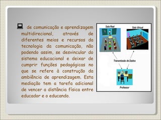    de comunicação e aprendizagem multidirecional, através de diferentes meios e recursos da tecnologia da comunicação, não podendo assim, se desvincular do sistema educacional e deixar de cumprir funções pedagógicas no que se refere à construção da ambiência de aprendizagem. Esta mediação tem a tarefa adicional de vencer a distância física entre educador e o educando.  