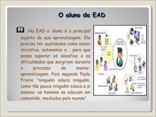 O aluno da EAD    Na EAD o   aluno é o principal sujeito da sua aprendizagem. Ele precisa ter qualidades como maior iniciativa, autonomia e , para que possa superar os desafios e as dificuldades que surgirem durante o processo de ensino-aprendizagem. Pois segundo Paulo Freire “ninguém educa ninguém, como tão pouco ninguém educa a si mesmo: os homens se educam em comunhão, mediados pelo mundo”. 
