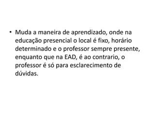 Muda a maneira de aprendizado, onde na educação presencial o local é fixo, horário determinado e o professor sempre presente, enquanto que na EAD, é ao contrario, o professor é só para esclarecimento de dúvidas.
