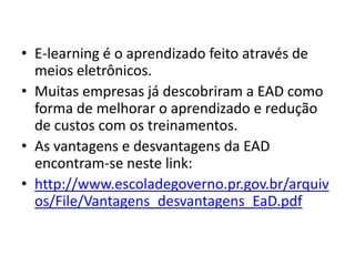 E-learning é o aprendizado feito através de meios eletrônicos.Muitas empresas já descobriram a EAD como forma de melhorar o aprendizado e redução de custos com os treinamentos.As vantagens e desvantagens da EAD encontram-se neste link:http://www.escoladegoverno.pr.gov.br/arquivos/File/Vantagens_desvantagens_EaD.pdf