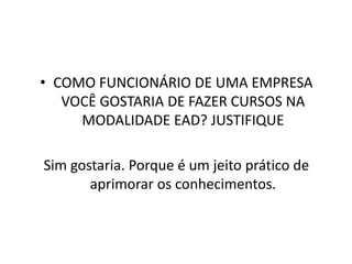 COMO FUNCIONÁRIO DE UMA EMPRESA VOCÊ GOSTARIA DE FAZER CURSOS NA MODALIDADE EAD? JUSTIFIQUE Sim gostaria. Porque é um jeito prático de aprimorar os conhecimentos.