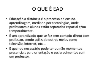O QUE É EADEducação a distância é o processo de ensino-aprendizagem, mediado por tecnologias, onde professores e alunos estão separados espacial e/ou temporalmente.É um aprendizado que se faz sem contado direto com professor, sendo utilizado outros meios como televisão, internet, etc...E quando necessário pode ter ou não momentos presenciais para orientação e esclarecimentos com um professor.