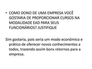 COMO DONO DE UMA EMPRESA VOCÊ GOSTARIA DE PROPORCIONAR CURSOS NA MODALIDADE EAD PARA SEUS FUNCIONÁRIOS? JUSTIFIQUESim gostaria, pois seria um modo econômico e prático de oferecer novos conhecimentos a todos, trazendo assim bons retornos para a empresa.