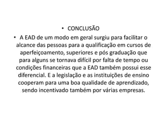 CONCLUSÃOA EAD de um modo em geral surgiu para facilitar o alcance das pessoas para a qualificação em cursos de aperfeiçoamento, superiores e pós graduação que para alguns se tornava difícil por falta de tempo ou  condições financeiras que a EAD também possui esse diferencial. E a legislação e as instituições de ensino cooperam para uma boa qualidade de aprendizado, sendo incentivado também por várias empresas.