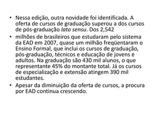 Nessa edição, outra novidade foi identificada. A oferta de cursos de graduação superou a dos cursos de pós-graduação lato sensu. Dos 2,542milhões de brasileiros que estudaram pelo sistema da EAD em 2007, quase um milhão freqüentaram o Ensino Formal, que inclui os cursos de graduação, pós-graduação, técnicos e educação de jovens e adultos. Na graduação são 430 mil alunos, o que representante 45% do montante total. Já os cursos de especialização e extensão atingem 390 mil estudantes. Apesar da diminuição da oferta de cursos, a procura por EAD continua crescendo.