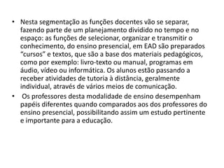 Nesta segmentação as funções docentes vão se separar, fazendo parte de um planejamento dividido no tempo e no espaço: as funções de selecionar, organizar e transmitir o conhecimento, do ensino presencial, em EAD são preparados “cursos” e textos, que são a base dos materiais pedagógicos, como por exemplo: livro-texto ou manual, programas em áudio, vídeo ou informática. Os alunos estão passando a receber atividades de tutoria à distância, geralmente individual, através de vários meios de comunicação. Os professores desta modalidade de ensino desempenham papéis diferentes quando comparados aos dos professores do ensino presencial, possibilitando assim um estudo pertinente e importante para a educação. 