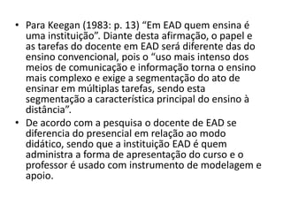 Para Keegan (1983: p. 13) “Em EAD quem ensina é uma instituição”. Diante desta afirmação, o papel e as tarefas do docente em EAD será diferente das do ensino convencional, pois o “uso mais intenso dos meios de comunicação e informação torna o ensino mais complexo e exige a segmentação do ato de ensinar em múltiplas tarefas, sendo esta segmentação a característica principal do ensino à distância”.De acordo com a pesquisa o docente de EAD se diferencia do presencial em relação ao modo didático, sendo que a instituição EAD é quem administra a forma de apresentação do curso e o professor é usado com instrumento de modelagem e apoio.