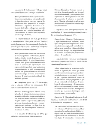 • o conceito de Dohmem em 1967, que enfati-            O termo Educação a Distância esconde-se
za a forma de estudo na Educação a Distância:                sob várias formas de estudo, nos vários ní-
                                                             veis que não estão sob a contínua e imediata
     Educação a Distância é uma forma sistema-               supervisão de tutores presentes com seus
     ticamente organizada de auto-estudo onde                alunos nas salas de leitura ou no mesmo lo-
     o aluno instrui-se a partir do material de              cal. A Educação a Distância beneficia-se do                85
     estudo que Ihe é apresentado, o acompa-                 planejamento, direção e instrução da orga-




                                                                                                                    Associação Brasileira de Educação a Distância
     nhamento e a supervisão do sucesso do es-               nização do ensino.
     tudante são levados a cabo por um grupo de
     professores. Isto é possível através da apli-           • a separação física entre professor-aluno e a
     cação de meios de comunicação, capazes de          possibilidade de encontros ocasionais são destaca-
     vencer longas distâncias.                          dos no conceito de Keegan em 1991:

     • o conceito de Peters em 1973, que dá ênfase           O autor define a Educação a Distância como
a metodologia da Educação a Distância e torna-a              a separação física entre professor e aluno,
passível de calorosa discussão, quando finaliza afir-        que a distingue do ensino presencial, comu-
                                                             nicação de mão dupla, onde o estudante be-
mando que “a Educação a Distância é uma forma
                                                             neficia-se de um diálogo e da possibilidade
industrializada de ensinar e aprender”.
                                                             de iniciativas de dupla via com possibilidade
     Educação/ensino a distância é um método                 de encontros ocasionais com propósitos di-
     racional de partilhar conhecimento, habili-             dáticos e de socialização.
     dades e atitudes, através da aplicação da di-
                                                             • a separação física e o uso de tecnologias de
     visão do trabalho e de princípios organiza-
                                                        telecomunicação são características ressaltadas no
     cionais, tanto quanto pelo uso extensivo de
     meios de comunicação, especialmente para           conceito de Chaves, em 1999.
     o propósito de reproduzir materiais técnicos
                                                             A Educação a Distância, no sentido funda-
     de alta qualidade, os quais tornam possível
                                                             mental da expressão, é o ensino que ocorre
     instruir um grande número de estudantes
                                                             quando o ensinante e o aprendente estão se-
     ao mesmo tempo, enquanto esses materiais
                                                             parados (no tempo ou no espaço). No senti-
     durarem. É uma forma industrializada de
                                                             do que a expressão assume hoje, enfatiza-se
     ensinar e aprender.
                                                             mais a distância no espaço e propõe-se que
     • o conceito de Moore em 1973, que ressalta             ela seja contornada através do uso de tecno-
                                                             logias de telecomunicação e de transmissão
que as ações do professor e a comunicação deste
                                                             de dados, voz e imagens (incluindo dinâmi-
com os alunos devem ser facilitadas:
                                                             cas, isto é, televisão ou vídeo). Não é preciso
     Ensino a distância pode ser definido como               ressaltar que todas essas tecnologias, hoje,
     a família de métodos instrucionais onde as              convergem para o computador.
     ações dos professores são executadas à parte
                                                             O conceito de Educação a Distância no Brasil
     das ações dos alunos, incluindo aquelas si-
                                                        é definido oficialmente no Decreto nº 5.622 de 19
     tuações continuadas que podem ser feitas na
     presença dos estudantes. Porém, a comuni-          de dezembro de 2005 (BRASIL, 2005):
     cação entre o professor e o aluno deve ser
                                                             Art. 1o Para os fins deste Decreto, caracteriza-
     facilitada por meios impressos, eletrônicos,
                                                             -se a Educação a Distância como modalidade
     mecânicos ou outro.
                                                             educacional na qual a mediação didático-pe-
     • o conceito de Holmberg em 1977, que                   dagógica nos processos de ensino e aprendi-
                                                             zagem ocorre com a utilização de meios e
enfatiza a diversidade das formas de estudo:
                                                             tecnologias de informação e comunicação,

                                                                                                 Volume 10 – 2011
 