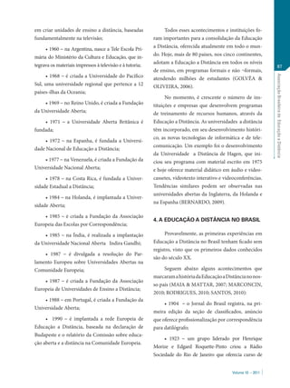 em criar unidades de ensino a distância, baseadas              Todos esses acontecimentos e instituições fo-
fundamentalmente na televisão;                            ram importantes para a consolidação da Educação
                                                          a Distância, oferecida atualmente em todo o mun-
     • 1960 – na Argentina, nasce a Tele Escola Pri-
                                                          do. Hoje, mais de 80 países, nos cinco continentes,
mária do Ministério da Cultura e Educação, que in-
                                                          adotam a Educação a Distância em todos os níveis
tegrava os materiais impressos à televisão e à tutoria;                                                               87
                                                          de ensino, em programas formais e não ¬formais,
     • 1968 – é criada a Universidade do Pacífico




                                                                                                                  Associação Brasileira de Educação a Distância
                                                          atendendo milhões de estudantes (GOLVÊA &
Sul, uma universidade regional que pertence a 12          OLIVEIRA, 2006).
países-ilhas da Oceania;
                                                                No momento, é crescente o número de ins-
    • 1969 – no Reino Unido, é criada a Fundação          tituições e empresas que desenvolvem programas
da Universidade Aberta;                                   de treinamento de recursos humanos, através da
    • 1971 – a Universidade Aberta Britânica é            Educação a Distância. As universidades a distância
fundada;                                                  têm incorporado, em seu desenvolvimento históri-
                                                          co, as novas tecnologias de informática e de tele-
     • 1972 – na Espanha, é fundada a Universi-
                                                          comunicação. Um exemplo foi o desenvolvimento
dade Nacional de Educação a Distância;
                                                          da Universidade a Distância de Hagen, que ini-
    • 1977 – na Venezuela, é criada a Fundação da         ciou seu programa com material escrito em 1975
Universidade Nacional Aberta;                             e hoje oferece material didático em áudio e video-
     • 1978 – na Costa Rica, é fundada a Univer-          cassetes, videotexto interativo e videoconferências.
sidade Estadual a Distância;                              Tendências similares podem ser observadas nas
                                                          universidades abertas da Inglaterra, da Holanda e
     • 1984 – na Holanda, é implantada a Univer-
                                                          na Espanha (BERNARDO, 2009).
sidade Aberta;

    • 1985 – é criada a Fundação da Associação
                                                          4. A EDUCAÇÃO A DISTÂNCIA NO BRASIL
Europeia das Escolas por Correspondência;

    • 1985 – na Índia, é realizada a implantação                Provavelmente, as primeiras experiências em
da Universidade Nacional Aberta Indira Gandhi;            Educação a Distância no Brasil tenham ficado sem
                                                          registro, visto que os primeiros dados conhecidos
     • 1987 – é divulgada a resolução do Par-
                                                          são do século XX.
lamento Europeu sobre Universidades Abertas na
Comunidade Europeia;                                           Seguem abaixo alguns acontecimentos que
                                                          marcaram a história da Educação a Distância no nos-
    • 1987 – é criada a Fundação da Associação
                                                          so país (MAIA & MATTAR, 2007; MARCONCIN,
Europeia de Universidades de Ensino a Distância;
                                                          2010; RODRIGUES, 2010; SANTOS, 2010):
    • 1988 – em Portugal, é criada a Fundação da
                                                               • 1904 – o Jornal do Brasil registra, na pri-
Universidade Aberta;
                                                          meira edição da seção de classificados, anúncio
     •	 1990 – é implantada a rede Europeia de            que oferece profissionalização por correspondência
Educação a Distância, baseada na declaração de            para datilógrafo;
Budapeste e o relatório da Comissão sobre educa-
                                                               • 1923 – um grupo liderado por Henrique
ção aberta e a distância na Comunidade Europeia.
                                                          Morize e Edgard Roquette-Pinto criou a Rádio
                                                          Sociedade do Rio de Janeiro que oferecia curso de


                                                                                               Volume 10 – 2011
 