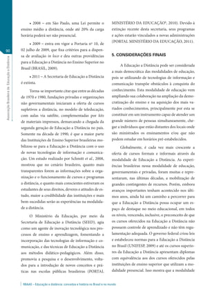 • 2008 – em São Paulo, uma Lei permite o                       MINISTÉRIO DA EDUCAÇÃOb, 2010). Devido à
                                                ensino médio a distância, onde até 20% da carga                     extinção recente desta secretaria, seus programas
                                                horária poderá ser não presencial.                                  e ações estarão vinculados a novas administrações
                                                                                                                    (PORTAL MINISTÉRIO DA EDUCAÇÃO, 2011).
                                                     • 2009 – entra em vigor a Portaria nº 10, de
90                                              02 julho de 2009, que fixa critérios para a dispen-
                                                sa de avaliação in loco e deu outras providências                   5. CONSIDERAÇÕES FINAIS
Associação Brasileira de Educação a Distância




                                                para a Educação a Distância no Ensino Superior no
                                                                                                                          A Educação a Distância pode ser considerada
                                                Brasil (BRASIL, 2009).
                                                                                                                    a mais democrática das modalidades de educação,
                                                      • 2011 – A Secretaria de Educação a Distância                 pois se utilizando de tecnologias de informação e
                                                é extinta.                                                          comunicação transpõe obstáculos à conquista do
                                                     Torna-se importante citar que entre as décadas                 conhecimento. Esta modalidade de educação vem
                                                de 1970 e 1980, fundações privadas e organizações                   ampliando sua colaboração na ampliação da demo-
                                                não governamentais iniciaram a oferta de cursos                     cratização do ensino e na aquisição dos mais va-
                                                supletivos a distância, no modelo de teleducação,                   riados conhecimentos, principalmente por esta se
                                                com aulas via satélite, complementadas por kits                     constituir em um instrumento capaz de atender um
                                                de materiais impressos, demarcando a chegada da                     grande número de pessoas simultaneamente, che-
                                                segunda geração de Educação a Distância no país.                    gar a indivíduos que estão distantes dos locais onde
                                                Somente na década de 1990, é que a maior parte                      são ministrados os ensinamentos e/ou que não
                                                das Instituições de Ensino Superior brasileiras mo-                 podem estudar em horários pré-estabelecidos.
                                                bilizou-se para a Educação a Distância com o uso                         Globalmente, é cada vez mais crescente a
                                                de novas tecnologias de informação e comunica-                      oferta de cursos formais e informais através da
                                                ção. Um estudo realizado por Schmitt et al., 2008,                  modalidade de Educação a Distância. As experi-
                                                mostrou que no cenário brasileiro, quanto mais                      ências brasileiras nessa modalidade de educação,
                                                transparentes forem as informações sobre a orga-                    governamentais e privadas, foram muitas e repre-
                                                nização e o funcionamento de cursos e programas                     sentaram, nas últimas décadas, a mobilização de
                                                a distância, e quanto mais conscientes estiveram os                 grandes contingentes de recursos. Porém, embora
                                                estudantes de seus direitos, deveres e atitudes de es-              avanços importantes tenham acontecido nos últi-
                                                tudo, maior a credibilidade das instituições e mais                 mos anos, ainda há um caminho a percorrer para
                                                bem-sucedidas serão as experiências na modalida-                    que a Educação a Distância possa ocupar um es-
                                                de a distância.                                                     paço de destaque no meio educacional, em todos
                                                     O Ministério da Educação, por meio da                          os níveis, vencendo, inclusive, o preconceito de que
                                                Secretaria de Educação a Distância (SEED), agia                     os cursos oferecidos na Educação a Distância não
                                                como um agente de inovação tecnológica nos pro-                     possuem controle de aprendizado e não têm regu-
                                                cessos de ensino e aprendizagem, fomentando a                       lamentação adequada. O governo federal criou leis
                                                incorporação das tecnologias de informação e co-                    e estabeleceu normas para a Educação a Distância
                                                municação, e das técnicas de Educação a Distância                   no Brasil (UNIFESP, 2009) e até os cursos superio-
                                                aos métodos didático-pedagógicos. Além disso,                       res da Educação a Distância apresentam diplomas
                                                promovia a pesquisa e o desenvolvimento, volta-                     com equivalência aos dos cursos oferecidos pelas
                                                dos para a introdução de novos conceitos e prá-                     instituições de ensino superior que utilizam a mo-
                                                ticas nas escolas públicas brasileiras (PORTAL                      dalidade presencial. Isso mostra que a modalidade


                                                 RBAAD – Educação a distância: conceitos e história no Brasil e no mundo
 