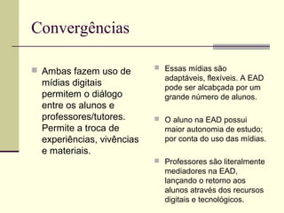 Convergências

 Ambas fazem uso de         Essas mídias são
                              adaptáveis, flexíveis. A EAD
  mídias digitais             pode ser alcabçada por um
  permitem o diálogo          grande número de alunos.
  entre os alunos e
  professores/tutores.       O aluno na EAD possui
  Permite a troca de          maior autonomia de estudo;
  experiências, vivências     por conta do uso das mídias.
  e materiais.
                             Professores são literalmente
                              mediadores na EAD,
                              lançando o retorno aos
                              alunos através dos recursos
                              digitais e tecnológicos.
 