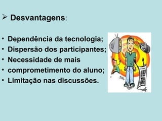  Desvantagens:
•
•
•
•
•

Dependência da tecnologia;
Dispersão dos participantes;
Necessidade de mais
comprometimento do aluno;
Limitação nas discussões.

 