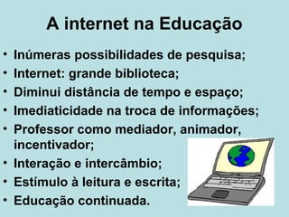 A internet na Educação
•
•
•
•
•

Inúmeras possibilidades de pesquisa;
Internet: grande biblioteca;
Diminui distância de tempo e espaço;
Imediaticidade na troca de informações;
Professor como mediador, animador,
incentivador;
• Interação e intercâmbio;
• Estímulo à leitura e escrita;
• Educação continuada.

 