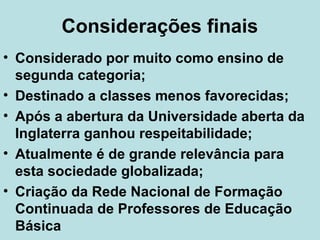 Considerações finais
• Considerado por muito como ensino de
segunda categoria;
• Destinado a classes menos favorecidas;
• Após a abertura da Universidade aberta da
Inglaterra ganhou respeitabilidade;
• Atualmente é de grande relevância para
esta sociedade globalizada;
• Criação da Rede Nacional de Formação
Continuada de Professores de Educação
Básica

 