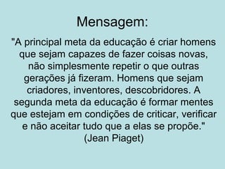Mensagem:
"A principal meta da educação é criar homens
que sejam capazes de fazer coisas novas,
não simplesmente repetir o que outras
gerações já fizeram. Homens que sejam
criadores, inventores, descobridores. A
segunda meta da educação é formar mentes
que estejam em condições de criticar, verificar
e não aceitar tudo que a elas se propõe."
(Jean Piaget)

 