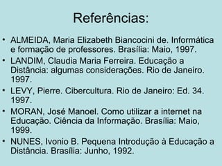 Referências:
• ALMEIDA, Maria Elizabeth Biancocini de. Informática
e formação de professores. Brasília: Maio, 1997.
• LANDIM, Claudia Maria Ferreira. Educação a
Distância: algumas considerações. Rio de Janeiro.
1997.
• LEVY, Pierre. Cibercultura. Rio de Janeiro: Ed. 34.
1997.
• MORAN, José Manoel. Como utilizar a internet na
Educação. Ciência da Informação. Brasília: Maio,
1999.
• NUNES, Ivonio B. Pequena Introdução à Educação a
Distância. Brasília: Junho, 1992.

 