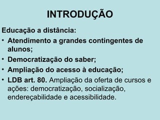 INTRODUÇÃO
Educação a distância:
• Atendimento a grandes contingentes de
alunos;
• Democratização do saber;
• Ampliação do acesso à educação;
• LDB art. 80. Ampliação da oferta de cursos e
ações: democratização, socialização,
endereçabilidade e acessibilidade.

 