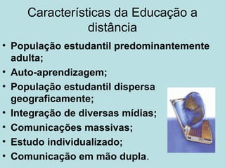 Características da Educação a
distância
• População estudantil predominantemente
adulta;
• Auto-aprendizagem;
• População estudantil dispersa
geograficamente;
• Integração de diversas mídias;
• Comunicações massivas;
• Estudo individualizado;
• Comunicação em mão dupla.

 