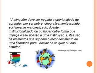 “A ninguém deve ser negada a oportunidade de
aprender, por ser pobre, geograficamente isolado,
socialmente marginalizado, doente,
institucionalizado ou qualquer outra forma que
impeça o seu acesso a uma instituição. Estes são
os elementos que supõem o reconhecimento de
uma liberdade para decidir se se quer ou não
estudar”
(Charles Wedemeyer, apud Keegan, 1986)